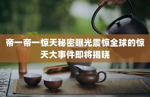 帝一帝一惊天秘密曝光震惊全球的惊天大事件即将揭晓
