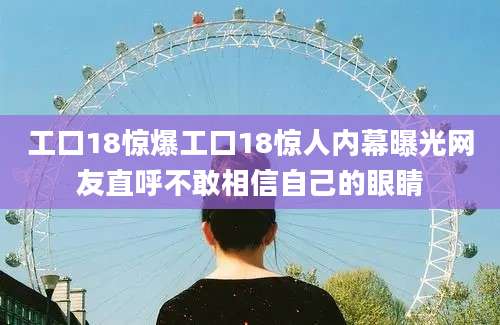 工口18惊爆工口18惊人内幕曝光网友直呼不敢相信自己的眼睛