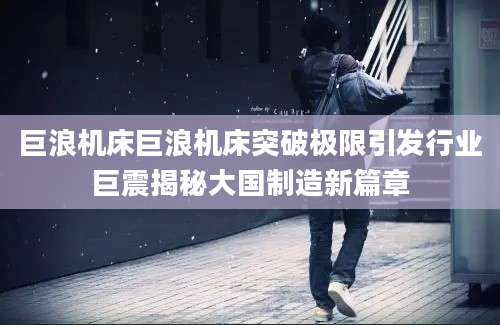 巨浪机床巨浪机床突破极限引发行业巨震揭秘大国制造新篇章