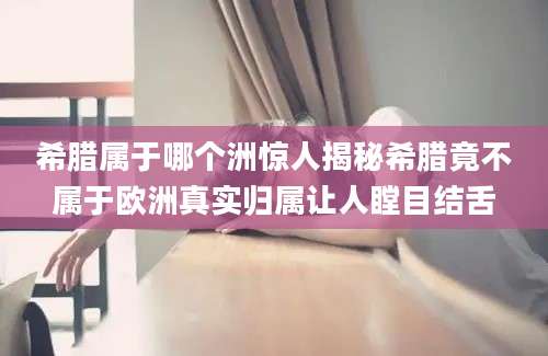 希腊属于哪个洲惊人揭秘希腊竟不属于欧洲真实归属让人瞠目结舌