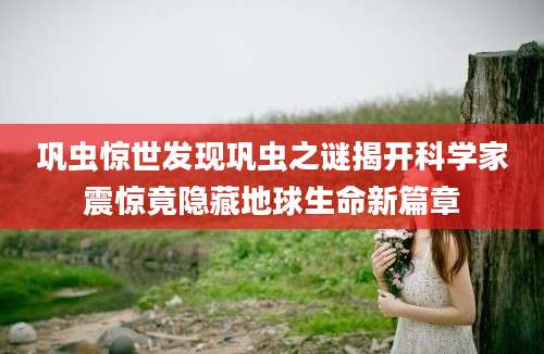巩虫惊世发现巩虫之谜揭开科学家震惊竟隐藏地球生命新篇章