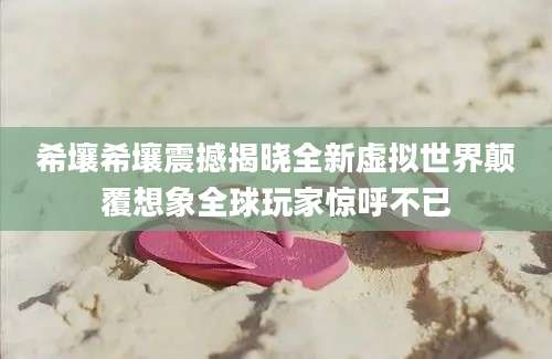 希壤希壤震撼揭晓全新虚拟世界颠覆想象全球玩家惊呼不已