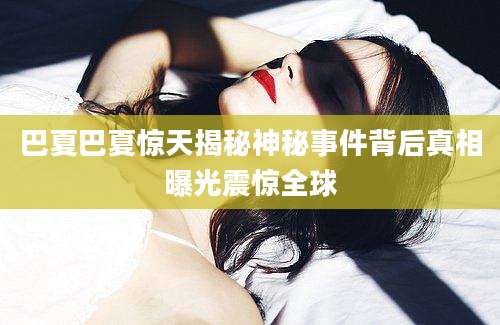 巴夏巴夏惊天揭秘神秘事件背后真相曝光震惊全球