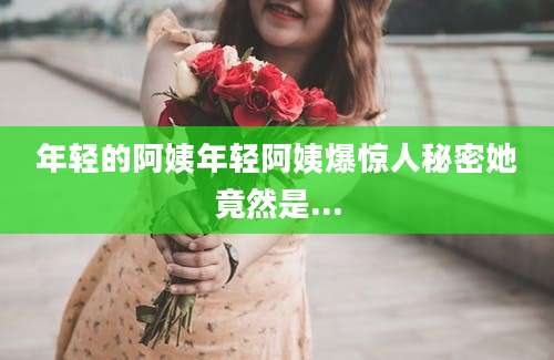 年轻的阿姨年轻阿姨爆惊人秘密她竟然是...