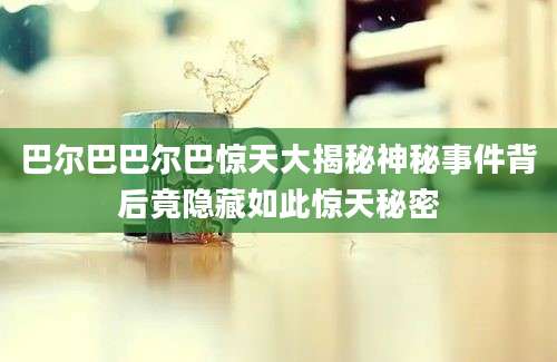 巴尔巴巴尔巴惊天大揭秘神秘事件背后竟隐藏如此惊天秘密