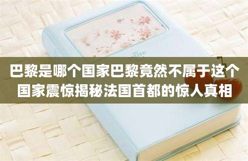 巴黎是哪个国家巴黎竟然不属于这个国家震惊揭秘法国首都的惊人真相