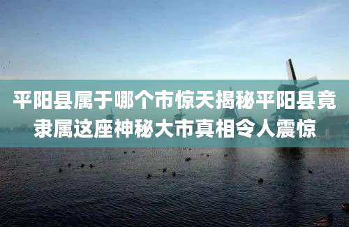 平阳县属于哪个市惊天揭秘平阳县竟隶属这座神秘大市真相令人震惊