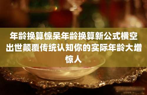年龄换算惊呆年龄换算新公式横空出世颠覆传统认知你的实际年龄大增惊人