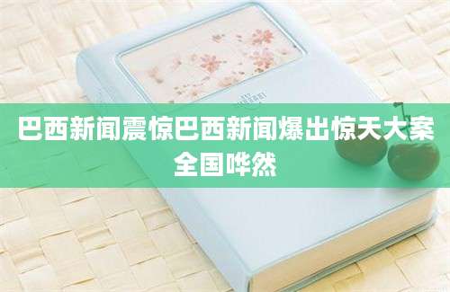巴西新闻震惊巴西新闻爆出惊天大案全国哗然