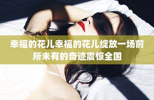 幸福的花儿幸福的花儿绽放一场前所未有的奇迹震惊全国