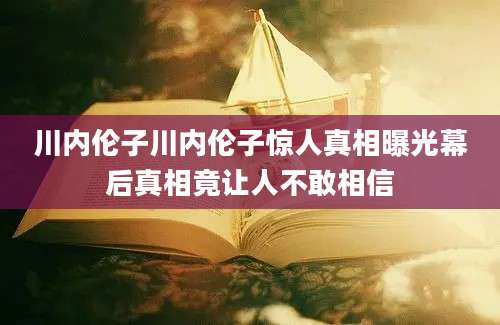 川内伦子川内伦子惊人真相曝光幕后真相竟让人不敢相信