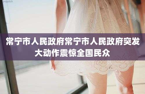常宁市人民政府常宁市人民政府突发大动作震惊全国民众
