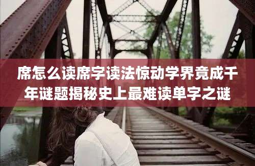 席怎么读席字读法惊动学界竟成千年谜题揭秘史上最难读单字之谜