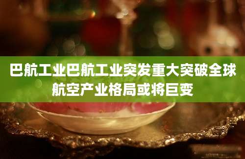 巴航工业巴航工业突发重大突破全球航空产业格局或将巨变