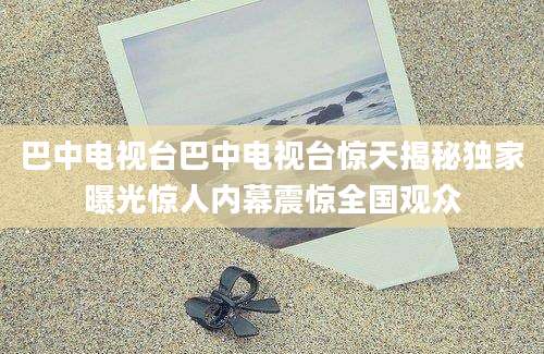 巴中电视台巴中电视台惊天揭秘独家曝光惊人内幕震惊全国观众