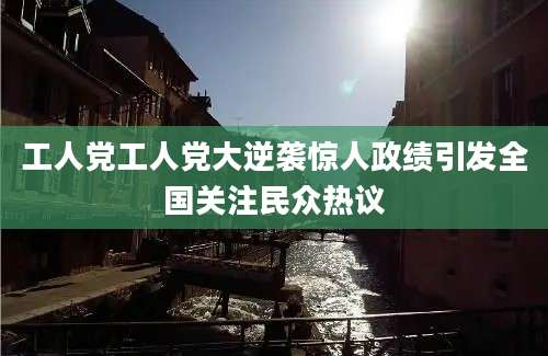 工人党工人党大逆袭惊人政绩引发全国关注民众热议