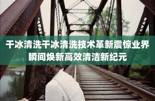 干冰清洗干冰清洗技术革新震惊业界瞬间焕新高效清洁新纪元