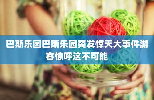 巴斯乐园巴斯乐园突发惊天大事件游客惊呼这不可能