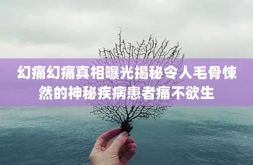 幻痛幻痛真相曝光揭秘令人毛骨悚然的神秘疾病患者痛不欲生