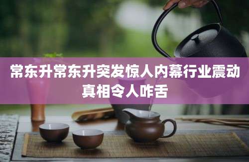常东升常东升突发惊人内幕行业震动真相令人咋舌