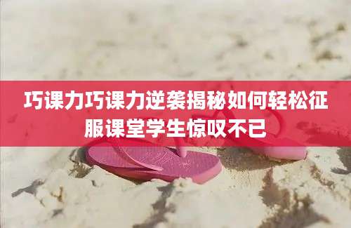 巧课力巧课力逆袭揭秘如何轻松征服课堂学生惊叹不已