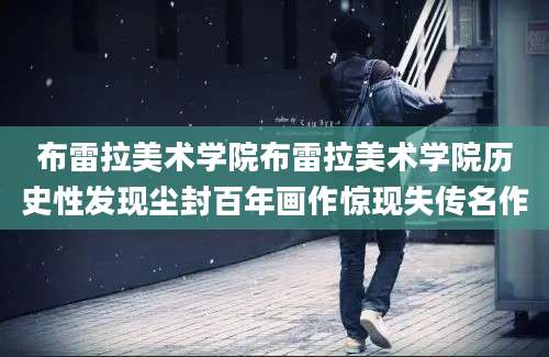 布雷拉美术学院布雷拉美术学院历史性发现尘封百年画作惊现失传名作