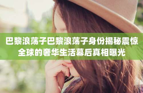 巴黎浪荡子巴黎浪荡子身份揭秘震惊全球的奢华生活幕后真相曝光