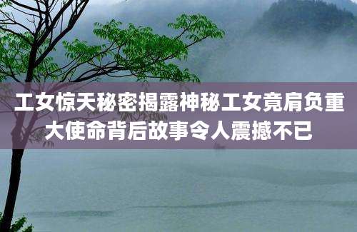 工女惊天秘密揭露神秘工女竟肩负重大使命背后故事令人震撼不已