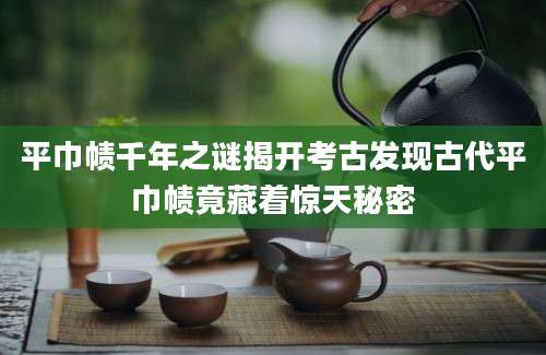 平巾帻千年之谜揭开考古发现古代平巾帻竟藏着惊天秘密