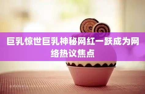 巨乳惊世巨乳神秘网红一跃成为网络热议焦点