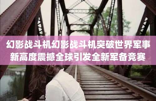 幻影战斗机幻影战斗机突破世界军事新高度震撼全球引发全新军备竞赛