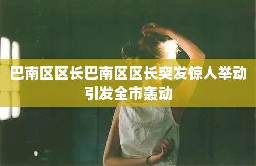 巴南区区长巴南区区长突发惊人举动引发全市轰动