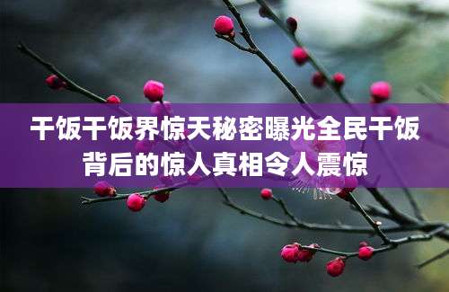 干饭干饭界惊天秘密曝光全民干饭背后的惊人真相令人震惊