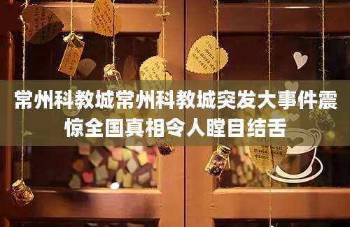 常州科教城常州科教城突发大事件震惊全国真相令人瞠目结舌