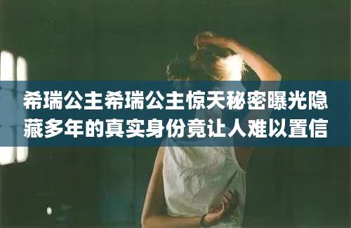 希瑞公主希瑞公主惊天秘密曝光隐藏多年的真实身份竟让人难以置信