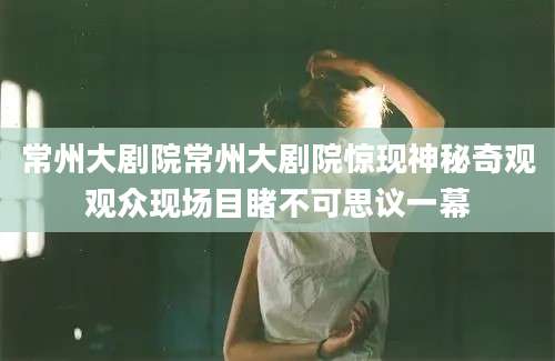 常州大剧院常州大剧院惊现神秘奇观观众现场目睹不可思议一幕