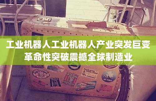 工业机器人工业机器人产业突发巨变革命性突破震撼全球制造业