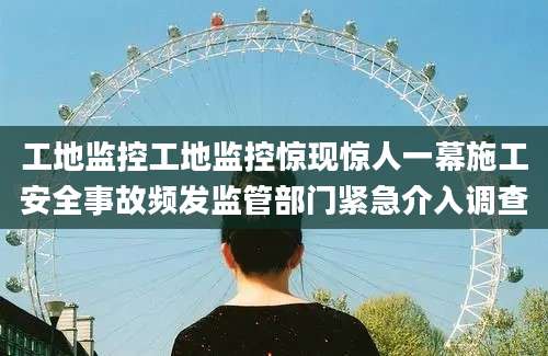 工地监控工地监控惊现惊人一幕施工安全事故频发监管部门紧急介入调查