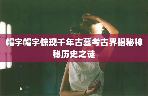 帽字帽字惊现千年古墓考古界揭秘神秘历史之谜