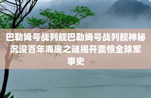 巴勒姆号战列舰巴勒姆号战列舰神秘沉没百年海底之谜揭开震惊全球军事史