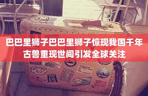 巴巴里狮子巴巴里狮子惊现我国千年古兽重现世间引发全球关注