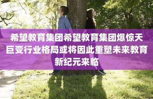 希望教育集团希望教育集团爆惊天巨变行业格局或将因此重塑未来教育新纪元来临