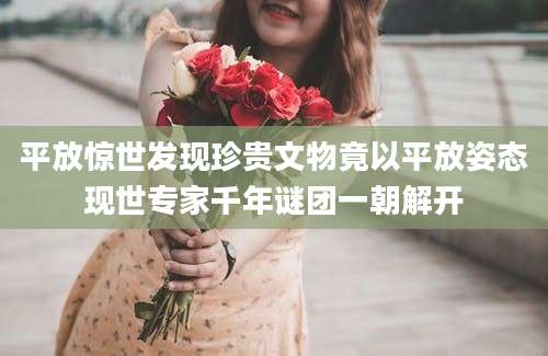平放惊世发现珍贵文物竟以平放姿态现世专家千年谜团一朝解开