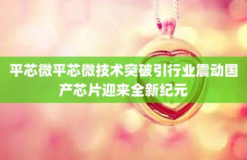 平芯微平芯微技术突破引行业震动国产芯片迎来全新纪元