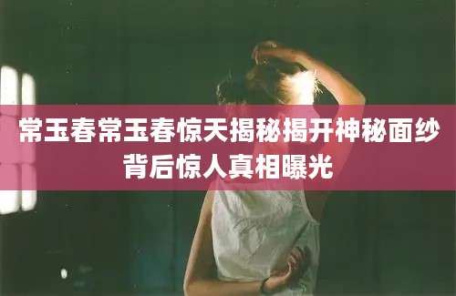 常玉春常玉春惊天揭秘揭开神秘面纱背后惊人真相曝光