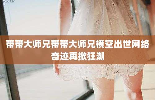 带带大师兄带带大师兄横空出世网络奇迹再掀狂潮