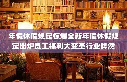 年假休假规定惊爆全新年假休假规定出炉员工福利大变革行业哗然