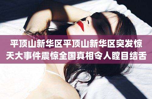 平顶山新华区平顶山新华区突发惊天大事件震惊全国真相令人瞠目结舌