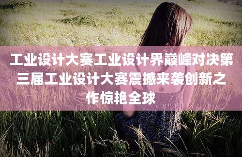工业设计大赛工业设计界巅峰对决第三届工业设计大赛震撼来袭创新之作惊艳全球