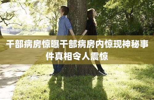 干部病房惊曝干部病房内惊现神秘事件真相令人震惊